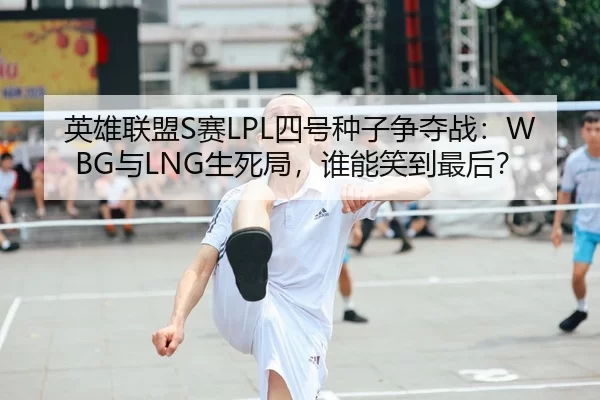 英雄联盟S赛LPL四号种子争夺战：WBG与LNG生死局，谁能笑到最后？