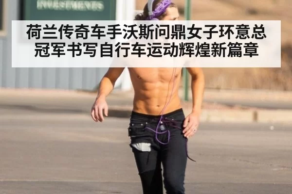 荷兰传奇车手沃斯问鼎女子环意总冠军书写自行车运动辉煌新篇章