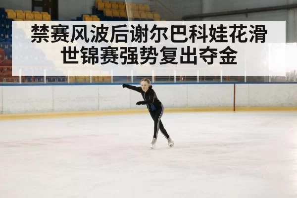禁赛风波后谢尔巴科娃花滑世锦赛强势复出夺金
