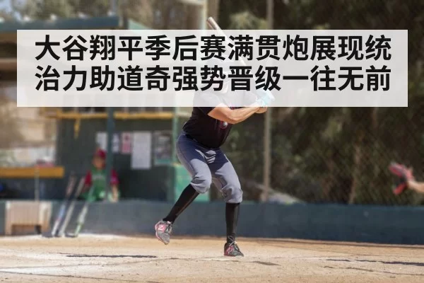 大谷翔平季后赛满贯炮展现统治力助道奇强势晋级一往无前