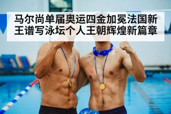 马尔尚单届奥运四金加冕法国新王谱写泳坛个人王朝辉煌新篇章