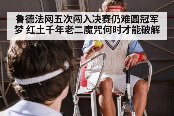 鲁德法网五次闯入决赛仍难圆冠军梦 红土千年老二魔咒何时才能破解